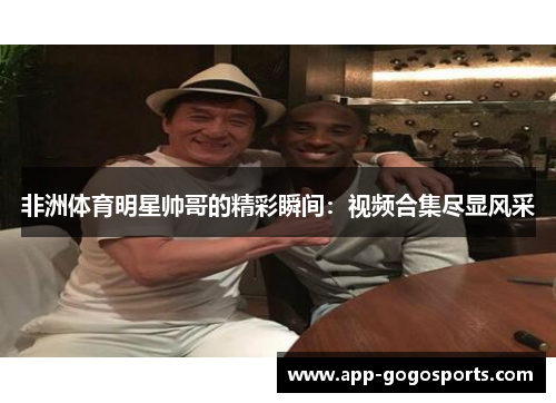 非洲体育明星帅哥的精彩瞬间：视频合集尽显风采